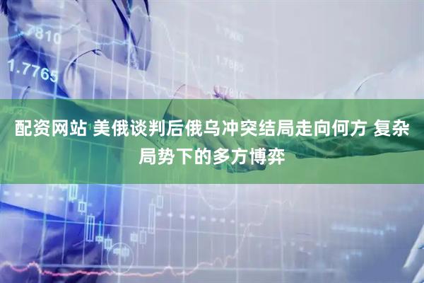配资网站 美俄谈判后俄乌冲突结局走向何方 复杂局势下的多方博弈