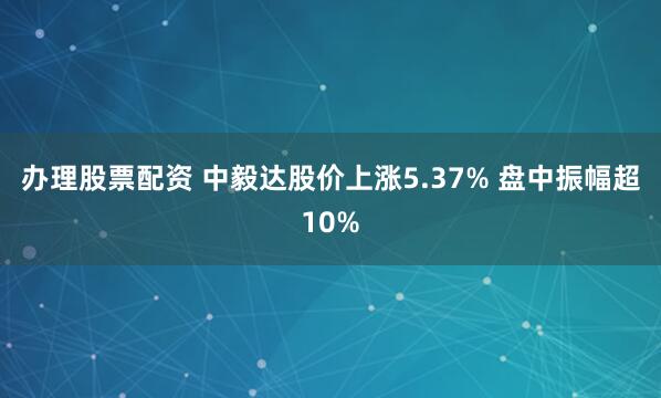 办理股票配资 中毅达股价上涨5.37% 盘中振幅超10%