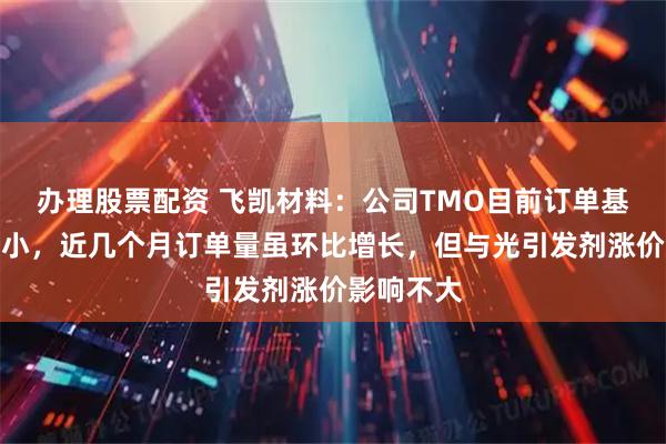 办理股票配资 飞凯材料：公司TMO目前订单基数相对较小，近几个月订单量虽环比增长，但与光引发剂涨价影响不大