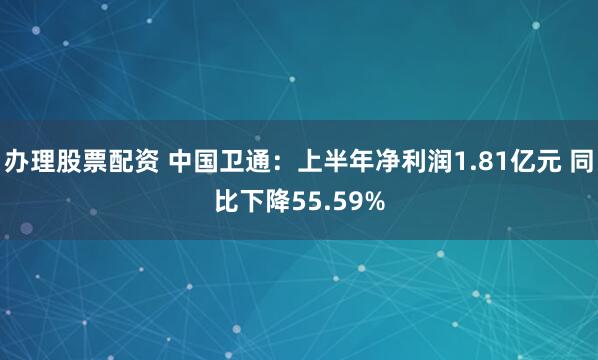 办理股票配资 中国卫通：上半年净利润1.81亿元 同比下降55.59%