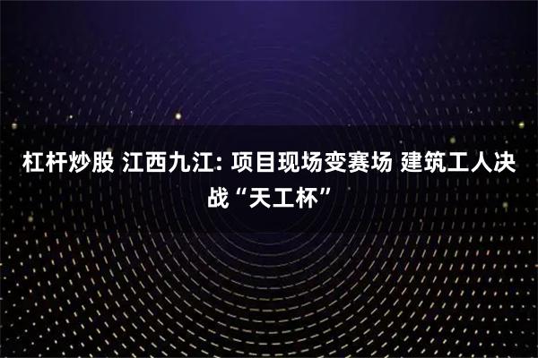 杠杆炒股 江西九江: 项目现场变赛场 建筑工人决战“天工杯”