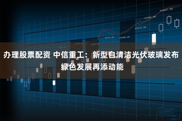 办理股票配资 中信重工：新型自清洁光伏玻璃发布 绿色发展再添动能