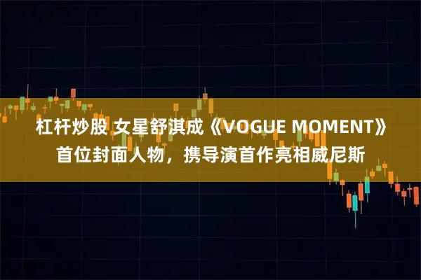 杠杆炒股 女星舒淇成《VOGUE MOMENT》首位封面人物，携导演首作亮相威尼斯