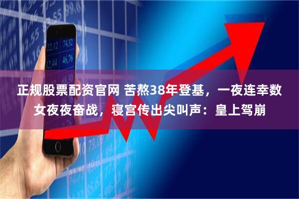 正规股票配资官网 苦熬38年登基，一夜连幸数女夜夜奋战，寝宫传出尖叫声：皇上驾崩