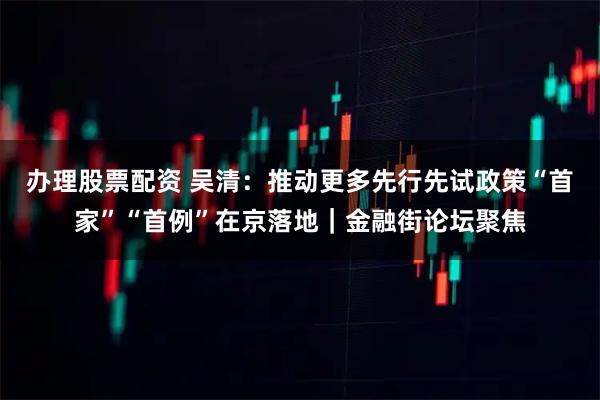 办理股票配资 吴清：推动更多先行先试政策“首家”“首例”在京落地｜金融街论坛聚焦