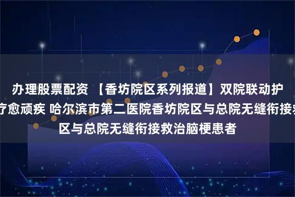 办理股票配资 【香坊院区系列报道】双院联动护脑脉 精准诊疗愈顽疾 哈尔滨市第二医院香坊院区与总院无缝衔接救治脑梗患者