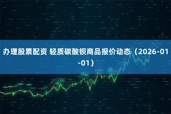 办理股票配资 轻质碳酸钡商品报价动态（2026-01-01）