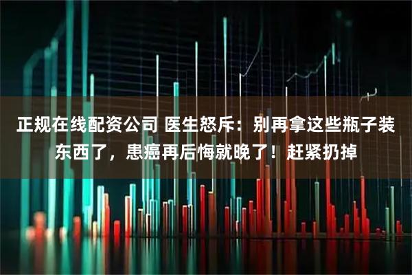 正规在线配资公司 医生怒斥：别再拿这些瓶子装东西了，患癌再后悔就晚了！赶紧扔掉