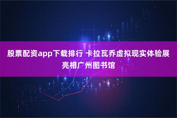 股票配资app下载排行 卡拉瓦乔虚拟现实体验展亮相广州图书馆