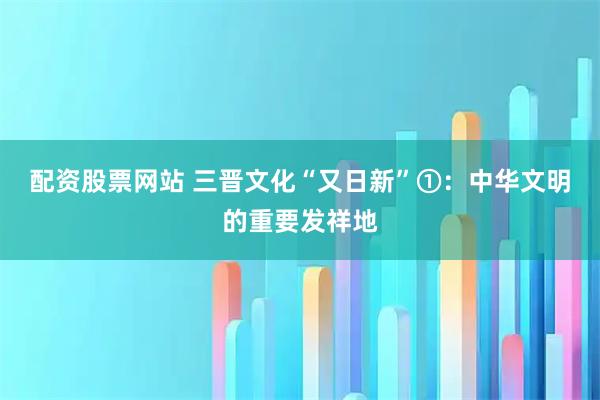 配资股票网站 三晋文化“又日新”①：中华文明的重要发祥地
