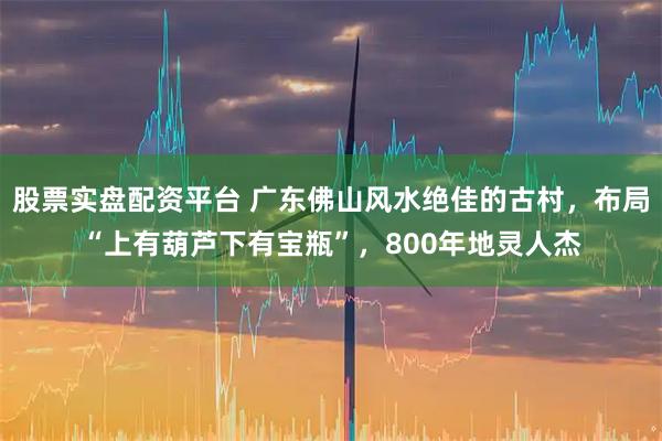 股票实盘配资平台 广东佛山风水绝佳的古村，布局“上有葫芦下有宝瓶”，800年地灵人杰