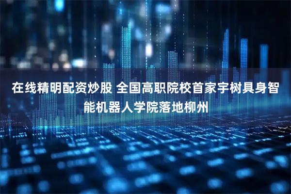 在线精明配资炒股 全国高职院校首家宇树具身智能机器人学院落地柳州