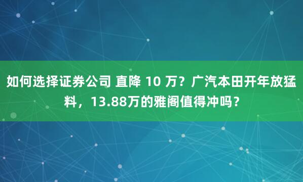 如何选择证券公司 直降 10 万？广汽本田开年放猛料，13.88万的雅阁值得冲吗？