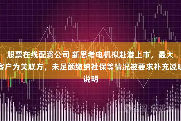 股票在线配资公司 新思考电机拟赴港上市，最大客户为关联方，未足额缴纳社保等情况被要求补充说明