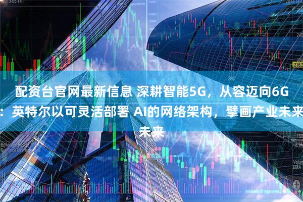 配资台官网最新信息 深耕智能5G，从容迈向6G：英特尔以可灵活部署 AI的网络架构，擘画产业未来