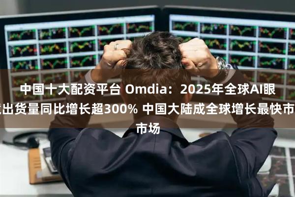 中国十大配资平台 Omdia：2025年全球AI眼镜出货量同比增长超300% 中国大陆成全球增长最快市场
