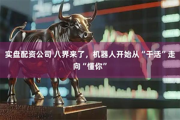 实盘配资公司 八界来了，机器人开始从“干活”走向“懂你”