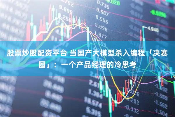 股票炒股配资平台 当国产大模型杀入编程「决赛圈」：一个产品经理的冷思考