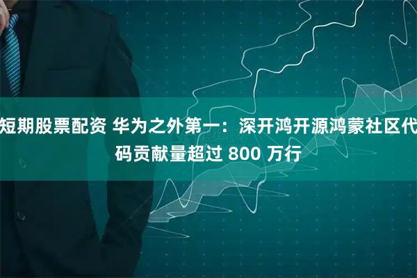 短期股票配资 华为之外第一：深开鸿开源鸿蒙社区代码贡献量超过 800 万行