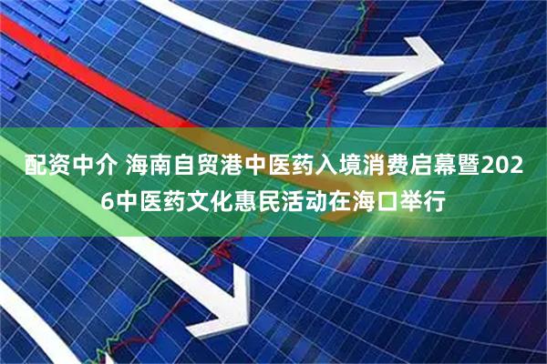 配资中介 海南自贸港中医药入境消费启幕暨2026中医药文化惠民活动在海口举行