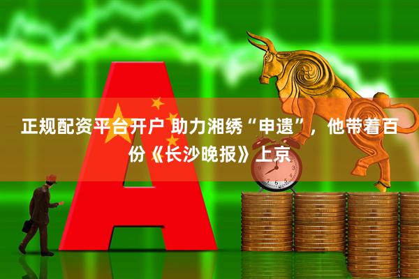正规配资平台开户 助力湘绣“申遗”，他带着百份《长沙晚报》上京