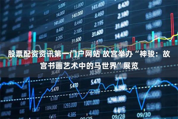 股票配资资讯第一门户网站 故宫举办“神骏：故宫书画艺术中的马世界”展览