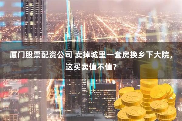 厦门股票配资公司 卖掉城里一套房换乡下大院，这买卖值不值？